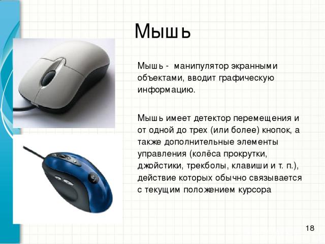 Мышь - манипулятор экранными объектами, вводит графическую информацию. Мышь имеет детектор перемещения и от одной до трех (или более) кнопок, а также дополнительные элементы управления (колёса прокрутки, джойстики, трекболы, клавиши и т. п.), действ…