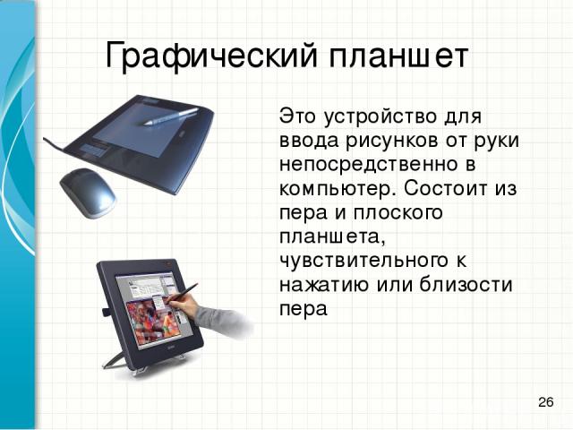 Графический планшет Это устройство для ввода рисунков от руки непосредственно в компьютер. Состоит из пера и плоского планшета, чувствительного к нажатию или близости пера *