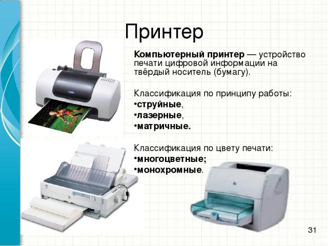 Принтер Компьютерный принтер — устройство печати цифровой информации на твёрдый носитель (бумагу). Классификация по принципу работы: струйные, лазерные, матричные. Классификация по цвету печати: многоцветные; монохромные. *