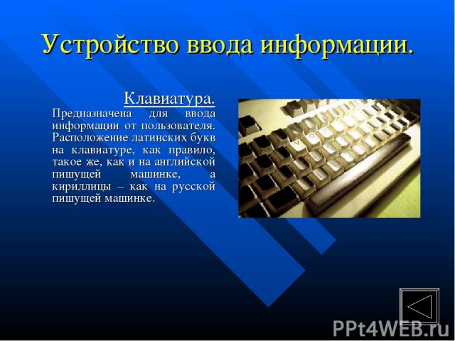Устройство ввода информации. Клавиатура. Предназначена для ввода информации от пользователя. Расположение латинских букв на клавиатуре, как правило, такое же, как и на английской пишущей машинке, а кириллицы – как на русской пишущей машинке.