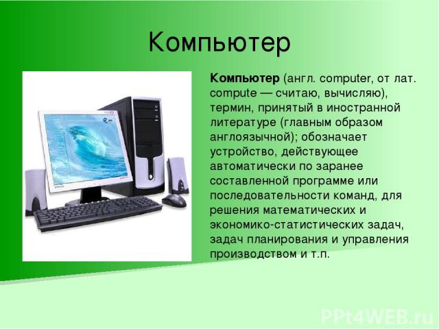 Компьютер Компьютер (англ. computer, от лат. compute — считаю, вычисляю), термин, принятый в иностранной литературе (главным образом англоязычной); обозначает устройство, действующее автоматически по заранее составленной программе или последовательн…
