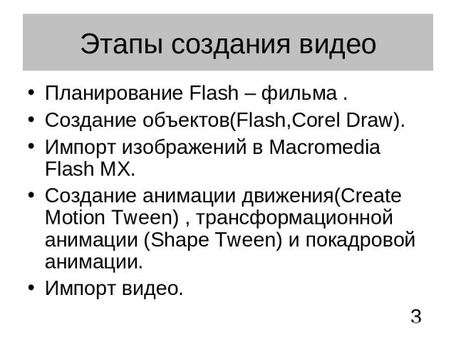 Этапы создания видео Планирование Flash – фильма . Создание объектов(Flash,Corel Draw). Импорт изображений в Macromedia Flash MX. Создание анимации движения(Create Motion Tween) , трансформационной анимации (Shape Tween) и покадровой анимации. Импор…