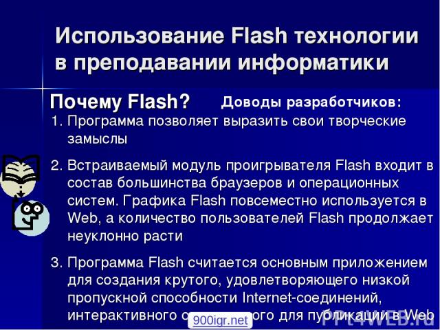 Использование Flash технологии в преподавании информатики Почему Flash? Программа позволяет выразить свои творческие замыслы Встраиваемый модуль проигрывателя Flash входит в состав большинства браузеров и операционных систем. Графика Flash повсемест…