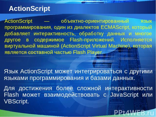 ActionScript Язык ActionScript может интегрироваться с другими языками программирования и базами данных. Для достижения более сложной интерактивности Flash может взаимодействовать с JavaScript или VBScript. ActionScript — объектно-ориентированный яз…