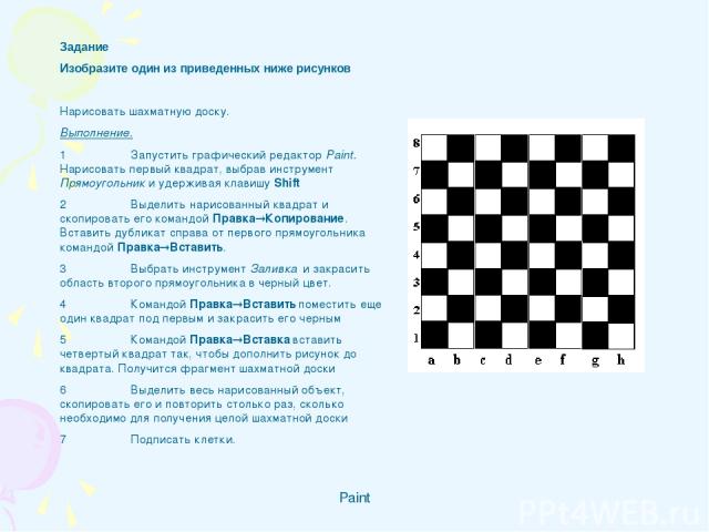 Paint Задание Изобразите один из приведенных ниже рисунков   Нарисовать шахматную доску. Выполнение. 1 Запустить графический редактор Paint. Нарисовать первый квадрат, выбрав инструмент Прямоугольник и удерживая клавишу Shift 2 Выделить нарисованный…