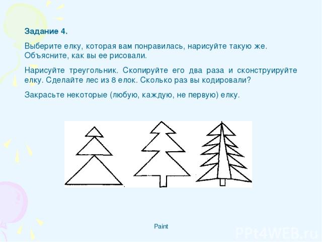 Paint Задание 4. Выберите елку, которая вам понравилась, нарисуйте такую же. Объясните, как вы ее рисовали. Нарисуйте треугольник. Скопируйте его два раза и сконструируйте елку. Сделайте лес из 8 елок. Сколько раз вы кодировали? Закрасьте некоторые …