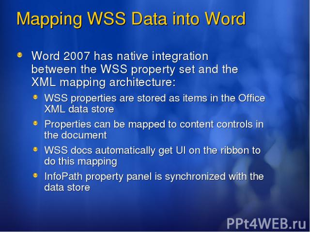 Mapping WSS Data into Word Word 2007 has native integration between the WSS property set and the XML mapping architecture: WSS properties are stored as items in the Office XML data store Properties can be mapped to content controls in the document W…