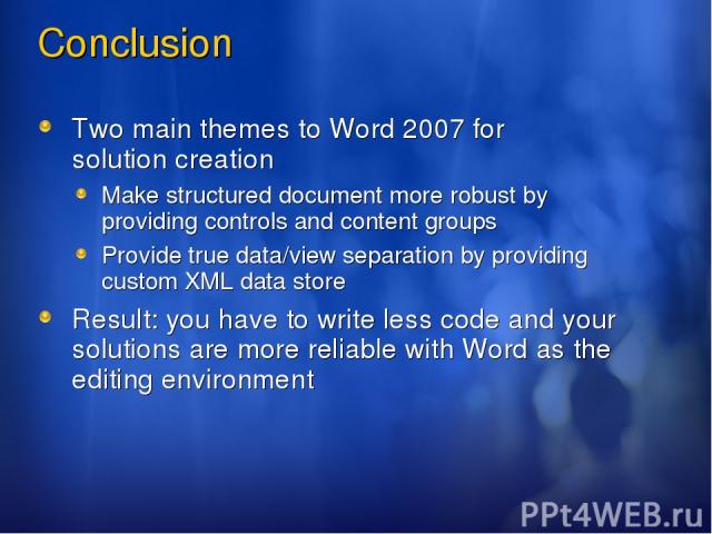 Conclusion Two main themes to Word 2007 for solution creation Make structured document more robust by providing controls and content groups Provide true data/view separation by providing custom XML data store Result: you have to write less code and …