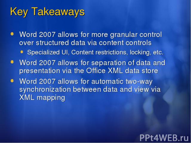 Key Takeaways Word 2007 allows for more granular control over structured data via content controls Specialized UI, Content restrictions, locking, etc. Word 2007 allows for separation of data and presentation via the Office XML data store Word 2007 a…