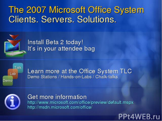 The 2007 Microsoft Office System Clients. Servers. Solutions. Install Beta 2 today! It’s in your attendee bag Learn more at the Office System TLC Demo Stations / Hands-on-Labs / Chalk-talks Get more information http://www.microsoft.com/office/previe…