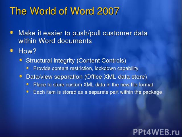 The World of Word 2007 Make it easier to push/pull customer data within Word documents How? Structural integrity (Content Controls) Provide content restriction, lockdown capability Data/view separation (Office XML data store) Place to store custom X…