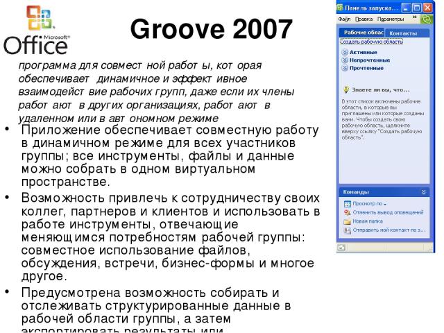 Groove 2007 Приложение обеспечивает совместную работу в динамичном режиме для всех участников группы; все инструменты, файлы и данные можно собрать в одном виртуальном пространстве. Возможность привлечь к сотрудничеству своих коллег, партнеров и кли…