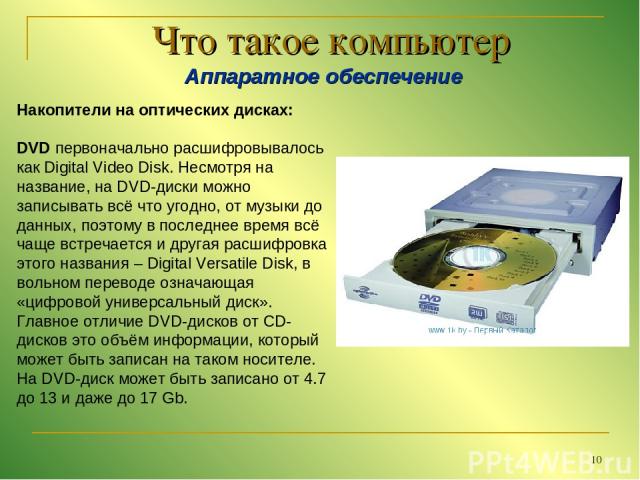 * Что такое компьютер Аппаратное обеспечение Накопители на оптических дисках: DVD первоначально расшифровывалось как Digital Video Disk. Несмотря на название, на DVD-диски можно записывать всё что угодно, от музыки до данных, поэтому в последнее вре…
