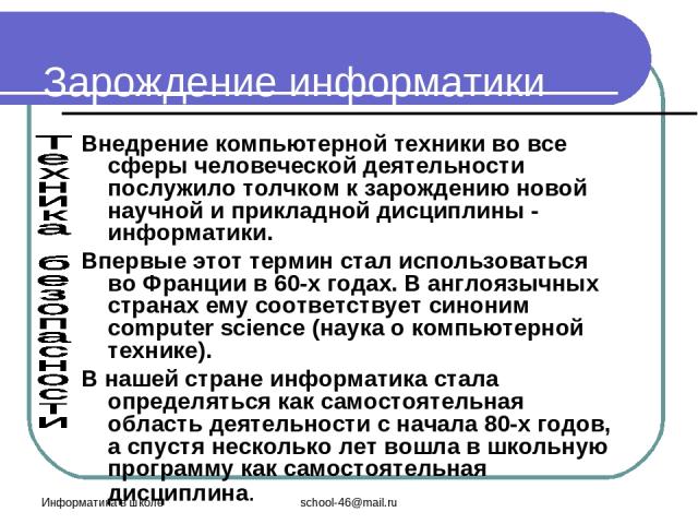 Информатика в школе school-46@mail.ru Зарождение информатики Внедрение компьютерной техники во все сферы человеческой деятельности послужило толчком к зарождению новой научной и прикладной дисциплины - информатики. Впервые этот термин стал использов…