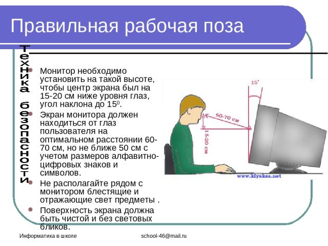 Информатика в школе school-46@mail.ru Правильная рабочая поза Монитор необходимо установить на такой высоте, чтобы центр экрана был на 15-20 см ниже уровня глаз, угол наклона до 150. Экран монитора должен находиться от глаз пользователя на оптимальн…