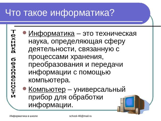 Информатика в школе school-46@mail.ru Что такое информатика? Информатика – это техническая наука, определяющая сферу деятельности, связанную с процессами хранения, преобразования и передачи информации с помощью компьютера. Компьютер – универсальный …