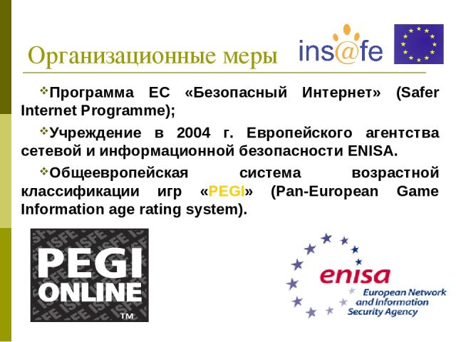 Организационные меры Программа ЕС «Безопасный Интернет» (Safer Internet Programme); Учреждение в 2004 г. Европейского агентства сетевой и информационной безопасности ENISA. Общеевропейская система возрастной классификации игр «PEGI» (Pan-European Ga…