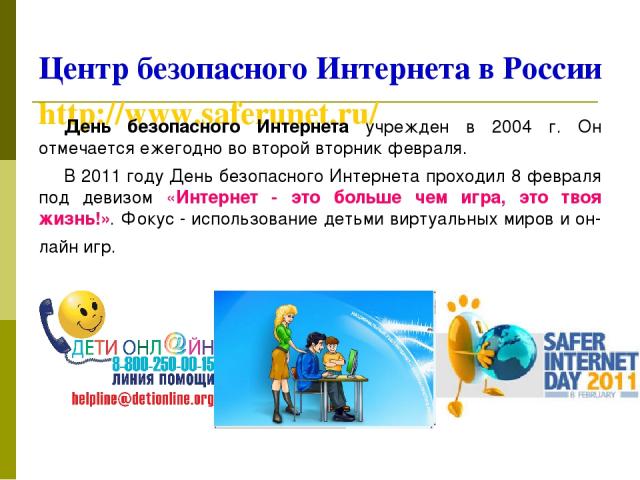 Центр безопасного Интернета в России http://www.saferunet.ru/ День безопасного Интернета учрежден в 2004 г. Он отмечается ежегодно во второй вторник февраля. В 2011 году День безопасного Интернета проходил 8 февраля под девизом «Интернет - это больш…
