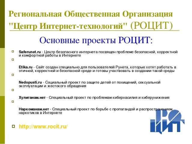Основные проекты РОЦИТ: Saferunet.ru - Центр безопасного интернета посвящен проблеме безопасной, корректной и комфортной работы в Интернете Etika.ru - Сайт создан специально для пользователей Рунета, которые хотят работать в этичной, корректной и бе…
