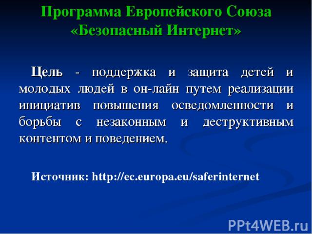 Программа Европейского Союза «Безопасный Интернет» Цель - поддержка и защита детей и молодых людей в он-лайн путем реализации инициатив повышения осведомленности и борьбы с незаконным и деструктивным контентом и поведением. Источник: http://ec.europ…