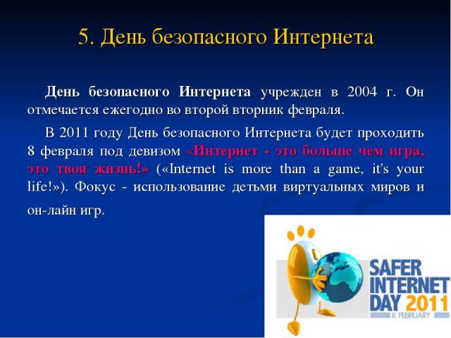 5. День безопасного Интернета День безопасного Интернета учрежден в 2004 г. Он отмечается ежегодно во второй вторник февраля. В 2011 году День безопасного Интернета будет проходить 8 февраля под девизом «Интернет - это больше чем игра, это твоя жизн…