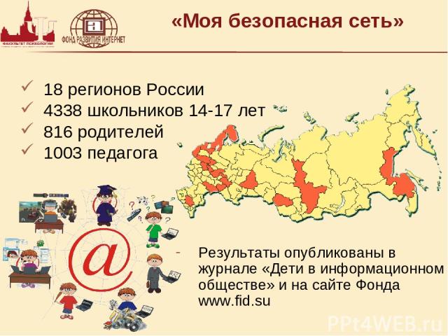 «Моя безопасная сеть» 18 регионов России 4338 школьников 14-17 лет 816 родителей 1003 педагога Результаты опубликованы в журнале «Дети в информационном обществе» и на сайте Фонда www.fid.su