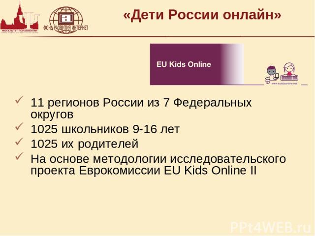 «Дети России онлайн» 11 регионов России из 7 Федеральных округов 1025 школьников 9-16 лет 1025 их родителей На основе методологии исследовательского проекта Еврокомиссии EU Kids Online II