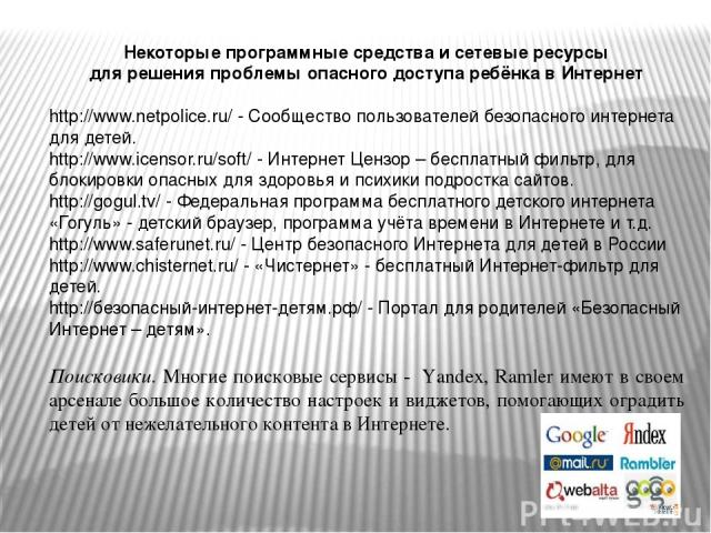 Некоторые программные средства и сетевые ресурсы для решения проблемы опасного доступа ребёнка в Интернет http://www.netpolice.ru/ - Сообщество пользователей безопасного интернета для детей. http://www.icensor.ru/soft/ - Интернет Цензор – бесплатный…