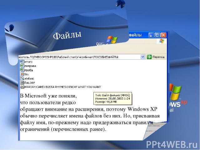 В Microsoft уже поняли, что пользователи редко обращают внимание на расширения, поэтому Windows XP обычно перечисляет имена файлов без них. Но, присваивая файлу имя, по-прежнему надо придерживаться правил и ограничений (перечисленных ранее). Файлы