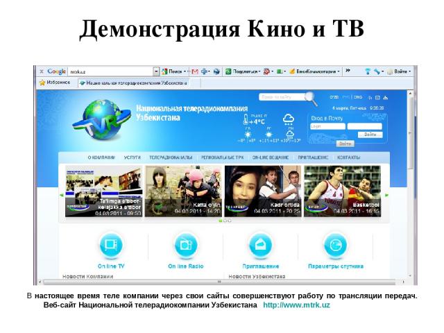 Демонстрация Кино и ТВ В настоящее время теле компании через свои сайты совершенствуют работу по трансляции передач. Веб-сайт Национальной телерадиокомпании Узбекистана http://www.mtrk.uz