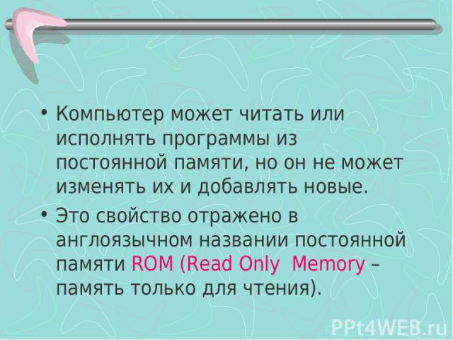 Компьютер может читать или исполнять программы из постоянной памяти, но он не может изменять их и добавлять новые. Это свойство отражено в англоязычном названии постоянной памяти RОM (Read Only Memory –память только для чтения).
