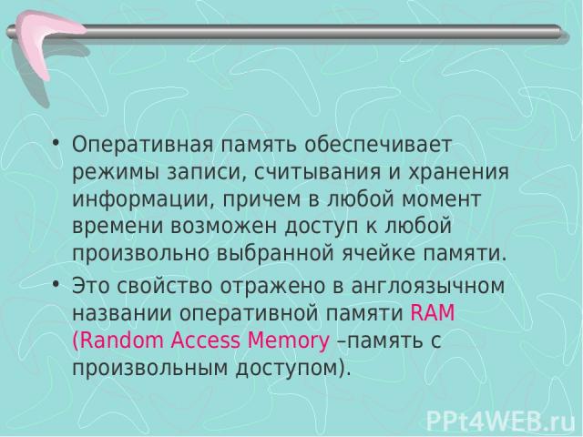 Оперативная память обеспечивает режимы записи, считывания и хранения информации, причем в любой момент времени возможен доступ к любой произвольно выбранной ячейке памяти. Это свойство отражено в англоязычном названии оперативной памяти RAM (Random …