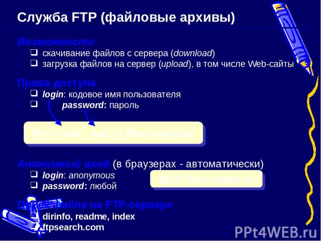 Служба FTP (файловые архивы) Возможности скачивание файлов c сервера (download) загрузка файлов на сервер (upload), в том числе Web-сайты Права доступа login: кодовое имя пользователя password: пароль Анонимный вход (в браузерах - автоматически) log…