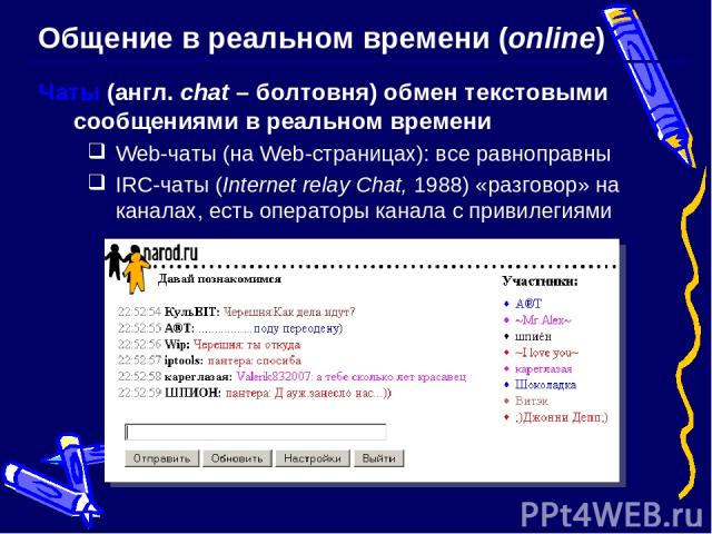 Общение в реальном времени (online) Чаты (англ. chat – болтовня) обмен текстовыми сообщениями в реальном времени Web-чаты (на Web-страницах): все равноправны IRC-чаты (Internet relay Chat, 1988) «разговор» на каналах, есть операторы канала с привилегиями