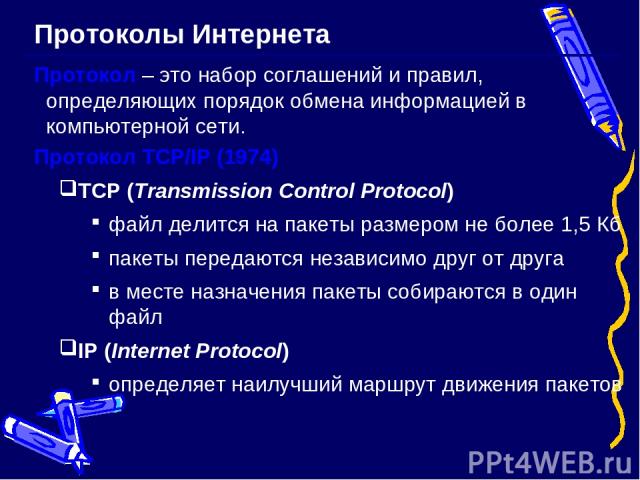 Протоколы Интернета Протокол – это набор соглашений и правил, определяющих порядок обмена информацией в компьютерной сети. Протокол TCP/IP (1974) TCP (Transmission Control Protocol) файл делится на пакеты размером не более 1,5 Кб пакеты передаются н…