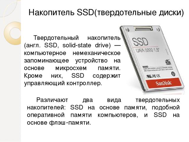 Накопитель SSD(твердотельные диски) Твердотельный накопитель (англ. SSD, solid-state drive) — компьютерное немеханическое запоминающее устройство на основе микросхем памяти. Кроме них, SSD содержит управляющий контроллер. Различают два вида твердоте…