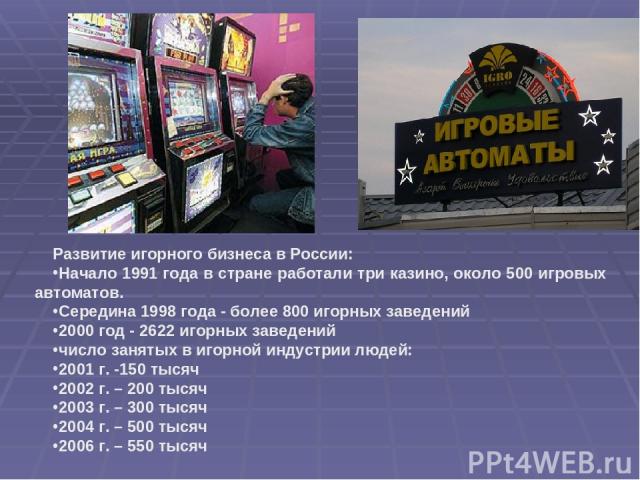Развитие игорного бизнеса в России: Начало 1991 года в стране работали три казино, около 500 игровых автоматов. Середина 1998 года - более 800 игорных заведений 2000 год - 2622 игорных заведений число занятых в игорной индустрии людей: 2001 г. -150 …