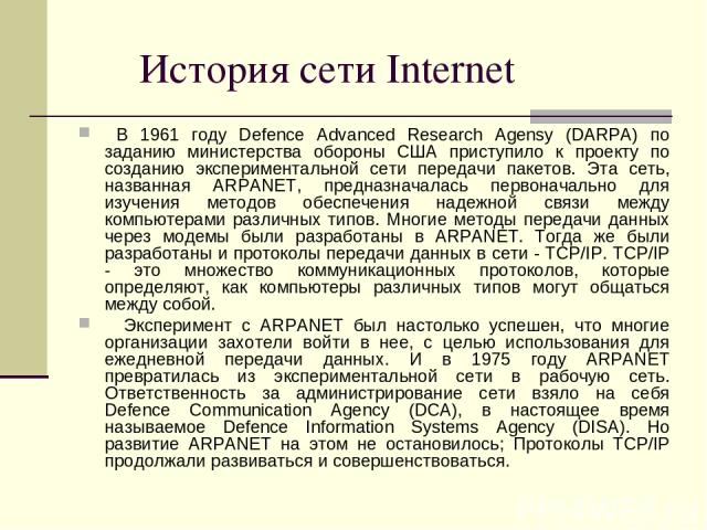 История сети Internet В 1961 году Defence Advanced Research Agensy (DARPA) по заданию министерства обороны США приступило к проекту по созданию экспериментальной сети передачи пакетов. Эта сеть, названная ARPANET, предназначалась первоначально для и…