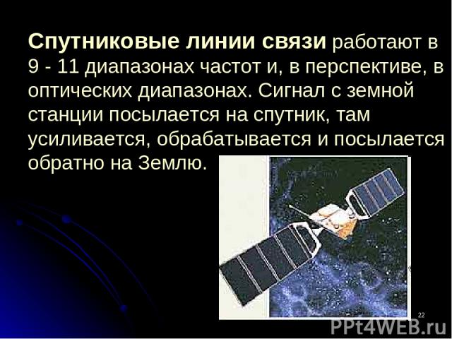 * Спутниковые линии связи работают в 9 - 11 диапазонах частот и, в перспективе, в оптических диапазонах. Сигнал с земной станции посылается на спутник, там усиливается, обрабатывается и посылается обратно на Землю.