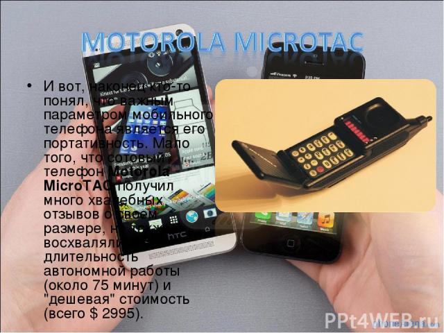 И вот, наконец кто-то понял, что важным параметром мобильного телефона является его портативность. Мало того, что сотовый телефон Motorola MicroTAC получил много хвалебных отзывов о своем размере, но также восхвалялись его длительность автономной ра…