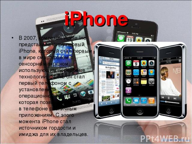 iPhone В 2007, компания Apple Inc представила миру первый iPhone, который стал первым в мире смартфоном с сенсорным экраном, использующим передовые технологии. Также он стал первый телефоном с установленной операционной системой IOS, которая позволи…