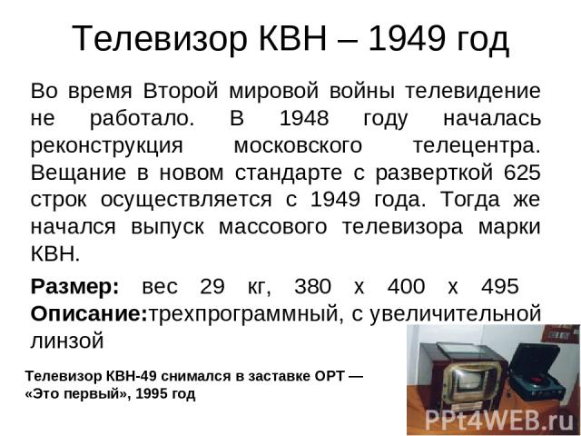 Телевизор КВН – 1949 год Во время Второй мировой войны телевидение не работало. В 1948 году началась реконструкция московского телецентра. Вещание в новом стандарте с разверткой 625 строк осуществляется с 1949 года. Тогда же начался выпуск массового…