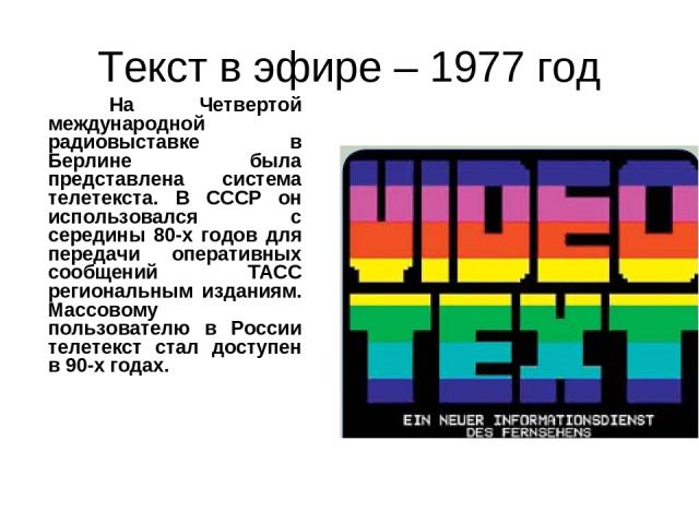 Текст в эфире – 1977 год На Четвертой международной радиовыставке в Берлине была представлена система телетекста. В СССР он использовался с середины 80-х годов для передачи оперативных сообщений ТАСС региональным изданиям. Массовому пользователю в Р…