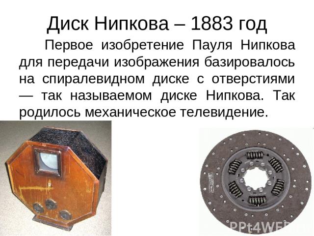 Диск Нипкова – 1883 год Первое изобретение Пауля Нипкова для передачи изображения базировалось на спиралевидном диске с отверстиями — так называемом диске Нипкова. Так родилось механическое телевидение.