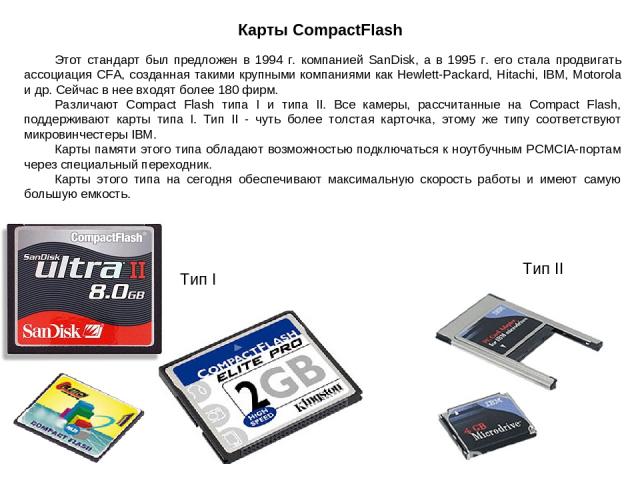 Карты CompactFlash Тип II Тип I Этот стандарт был предложен в 1994 г. компанией SanDisk, а в 1995 г. его стала продвигать ассоциация CFA, созданная такими крупными компаниями как Hewlett-Packard, Hitachi, IBM, Motorola и др. Сейчас в нее входят боле…