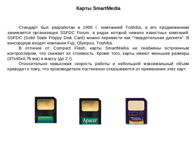 Карты SmartMedia Стандарт был разработан в 1995 г. компанией Toshiba, а его продвижением занимается организация SSFDC Forum, в рядах которой немало известных компаний. SSFDC (Solid State Floppy Disk Card) можно перевести как 