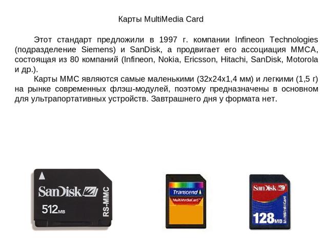 Карты MultiMedia Card Этот стандарт предложили в 1997 г. компании Infineon Technologies (подразделение Siemens) и SanDisk, а продвигает его ассоциация ММСА, состоящая из 80 компаний (Infineon, Nokia, Ericsson, Hitachi, SanDisk, Motorola и др.). Карт…