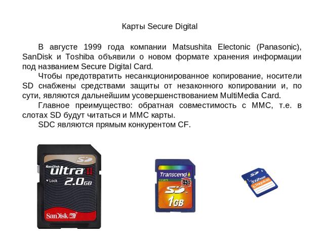 Карты Secure Digital В августе 1999 года компании Matsushita Electonic (Panasonic), SanDisk и Toshiba объявили о новом формате хранения информации под названием Secure Digital Card. Чтобы предотвратить несанкционированное копирование, носители SD сн…