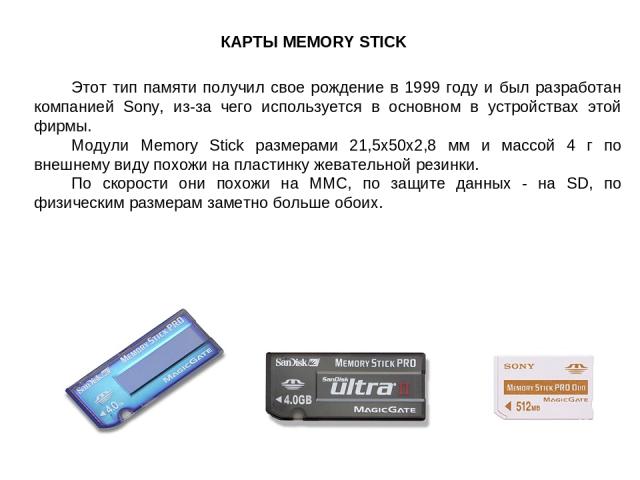 КАРТЫ MEMORY STICK Этот тип памяти получил свое рождение в 1999 году и был разработан компанией Sony, из-за чего используется в основном в устройствах этой фирмы. Модули Memory Stick размерами 21,5x50x2,8 мм и массой 4 г по внешнему виду похожи на п…