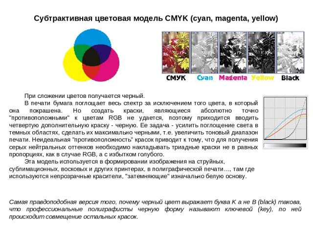 Субтрактивная цветовая модель CMYK (cyan, magenta, yellow) При сложении цветов получается черный. В печати бумага поглощает весь спектр за исключением того цвета, в который она покрашена. Но создать краски, являющиеся абсолютно точно 